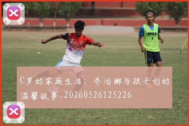 C罗的家庭生活：乔治娜与孩子们的温馨故事_20260526125226