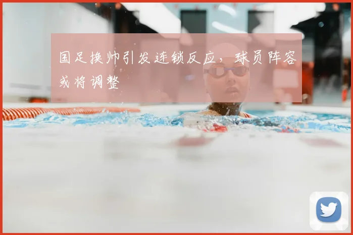 国足换帅引发连锁反应，球员阵容或将调整