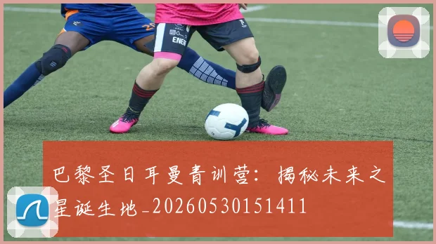 巴黎圣日耳曼青训营：揭秘未来之星诞生地_20260530151411