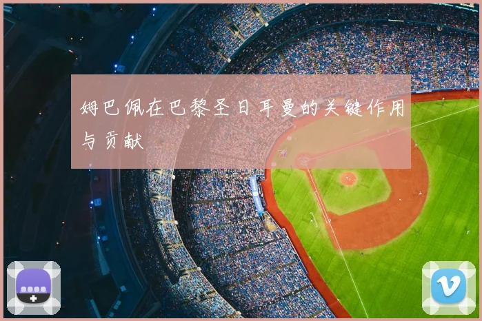 姆巴佩在巴黎圣日耳曼的关键作用与贡献