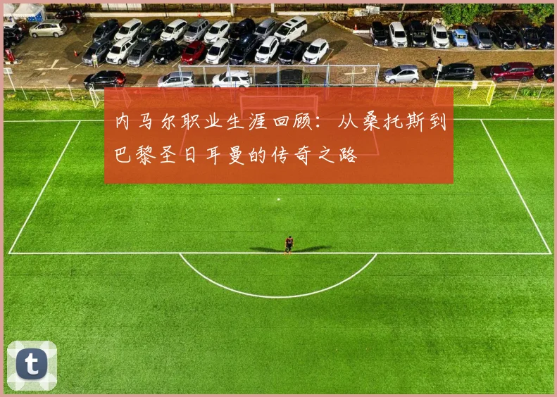 内马尔职业生涯回顾：从桑托斯到巴黎圣日耳曼的传奇之路