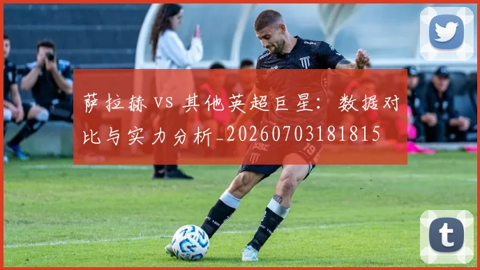 萨拉赫 vs 其他英超巨星:数据对比与实力分析_20260703181815
