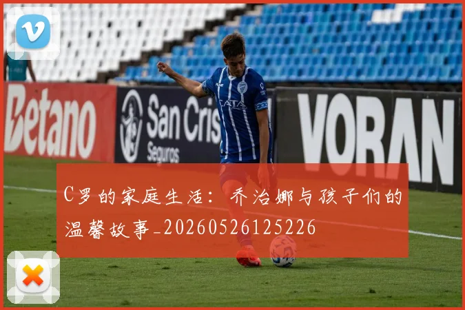 C罗的家庭生活：乔治娜与孩子们的温馨故事_20260526125226