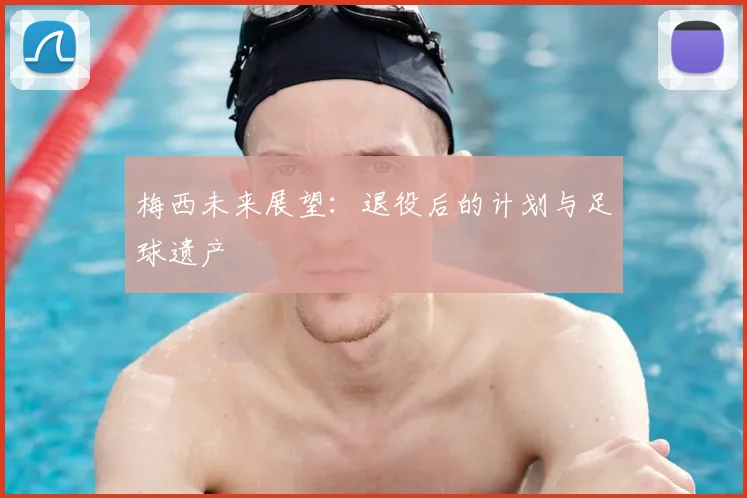 梅西未来展望：退役后的计划与足球遗产
