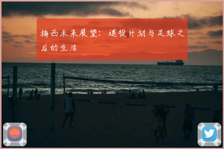 梅西未来展望：退役计划与足球之后的生活