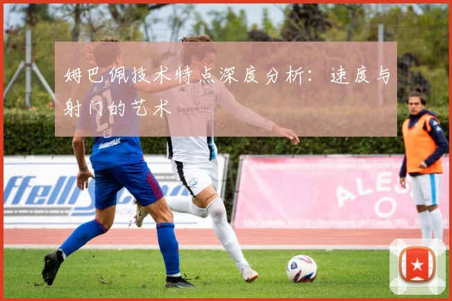 姆巴佩技术特点深度分析:速度与射门的艺术