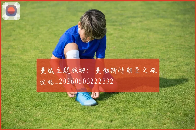曼城主题旅游：曼彻斯特朝圣之旅攻略_20260603222332