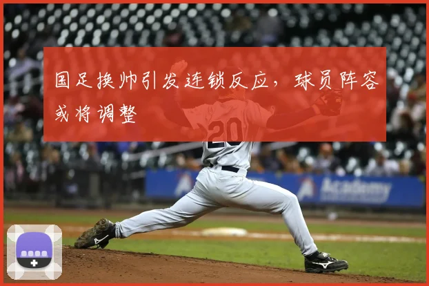 国足换帅引发连锁反应，球员阵容或将调整