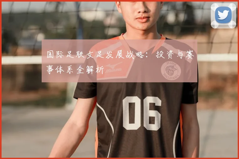 国际足联女足发展战略：投资与赛事体系全解析