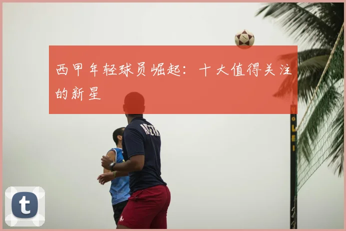 西甲年轻球员崛起：十大值得关注的新星