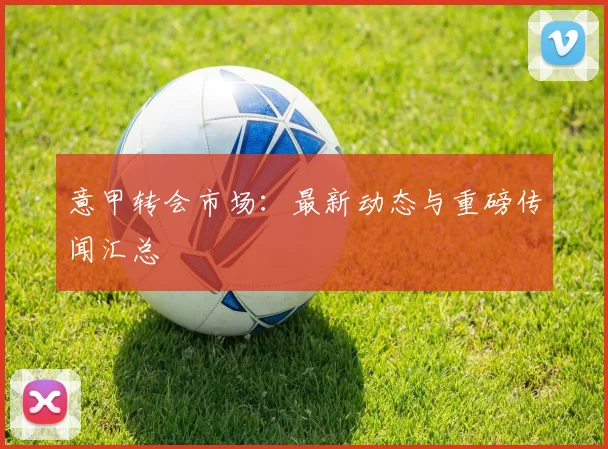 意甲转会市场：最新动态与重磅传闻汇总