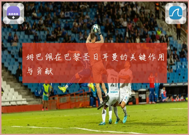 姆巴佩在巴黎圣日耳曼的关键作用与贡献