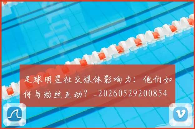 足球明星社交媒体影响力：他们如何与粉丝互动？_20260529200854