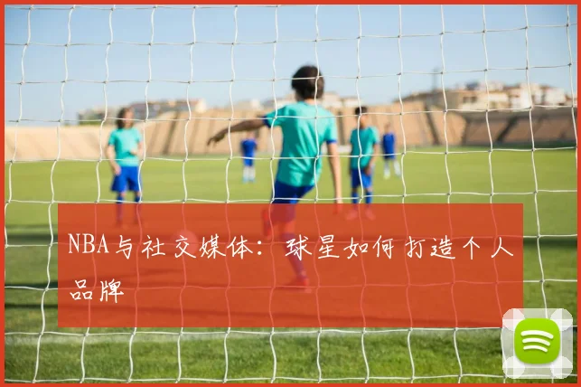 NBA与社交媒体：球星如何打造个人品牌