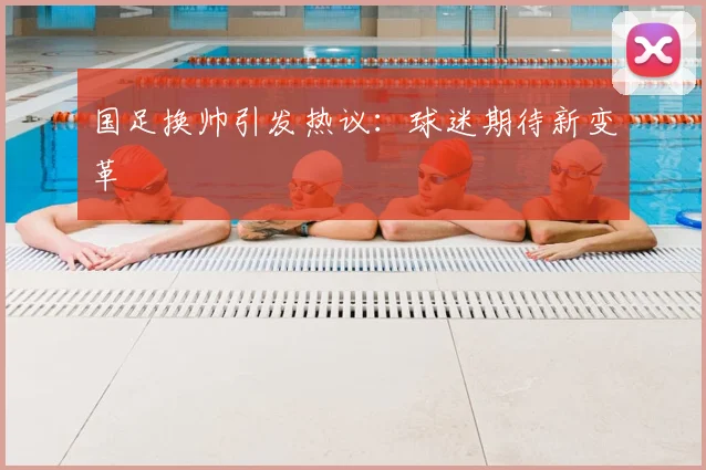 国足换帅引发热议：球迷期待新变革