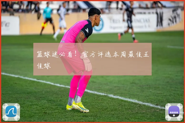 篮球迷必看！官方评选本周最佳五佳球