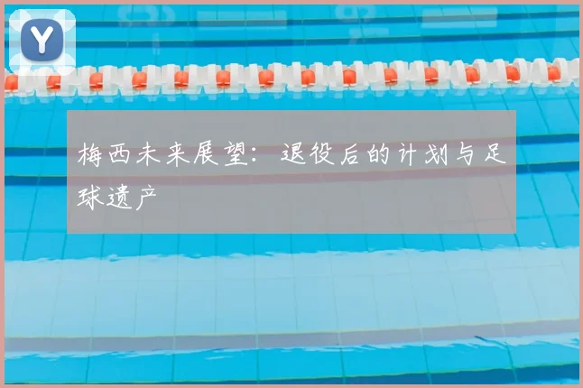 梅西未来展望:退役后的计划与足球遗产