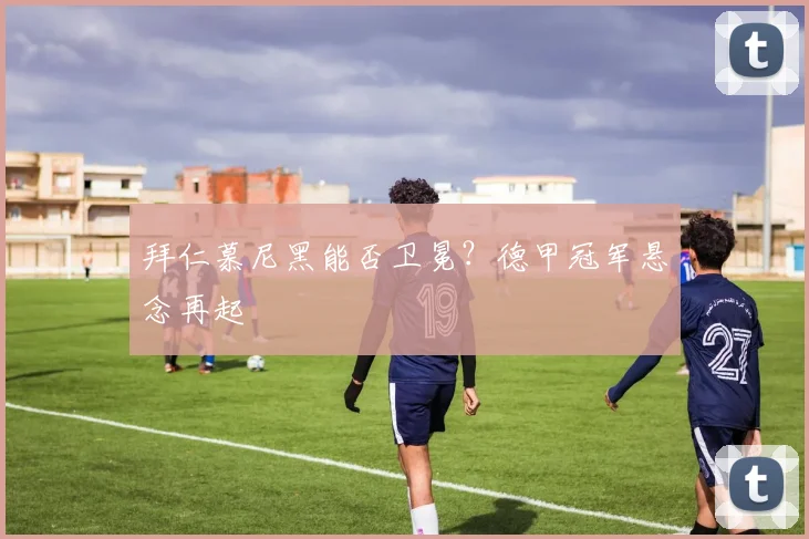 拜仁慕尼黑能否卫冕？德甲冠军悬念再起