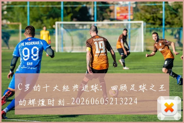 C罗的十大经典进球：回顾足球之王的辉煌时刻_20260605213224