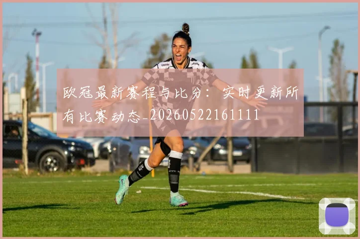 欧冠最新赛程与比分：实时更新所有比赛动态_20260522161111