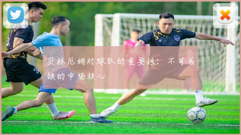贝林厄姆对球队的重要性：不可或缺的中场核心