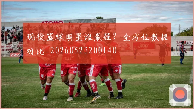 现役篮球明星谁最强？全方位数据对比_20260523200140