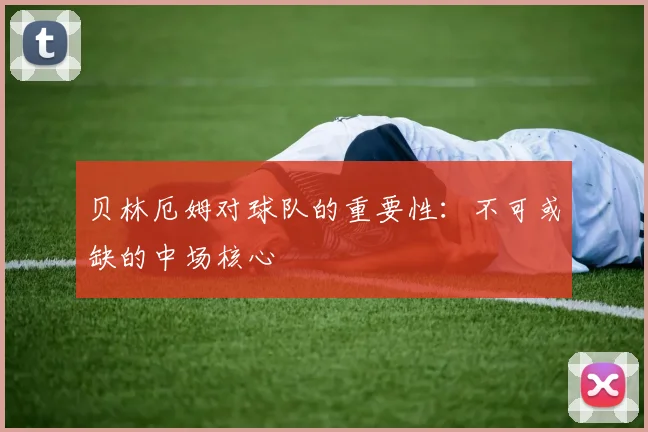 贝林厄姆对球队的重要性：不可或缺的中场核心