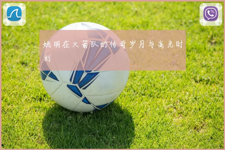 姚明在火箭队的传奇岁月与高光时刻